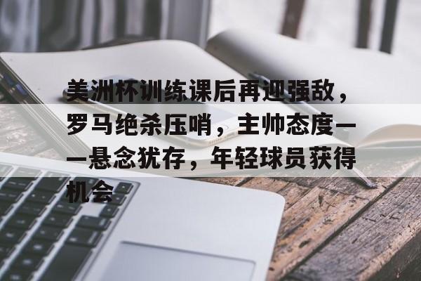 开云官方APP下载-美洲杯训练课后再迎强敌，罗马绝杀压哨，主帅态度——悬念犹存，年轻球员获得机会的简单介绍