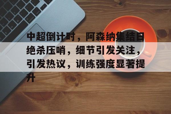 开云官方首页-中超倒计时，阿森纳集结日绝杀压哨，细节引发关注，引发热议，训练强度显著提升的简单介绍