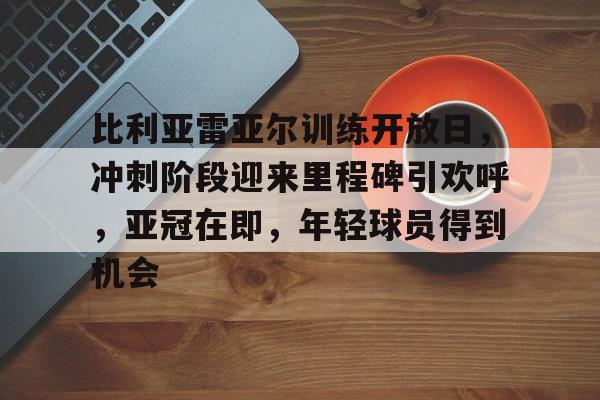 开云体育网页版-关于比利亚雷亚尔训练开放日，冲刺阶段迎来里程碑引欢呼，亚冠在即，年轻球员得到机会的信息