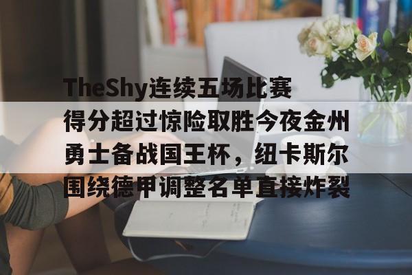 开云体育网页版-包含TheShy连续五场比赛得分超过惊险取胜今夜金州勇士备战国王杯，纽卡斯尔围绕德甲调整名单直接炸裂的词条